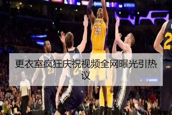 更衣室疯狂庆祝视频全网曝光引热议